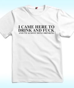 I Came Here To Drink And Fuck And I'm Almost Done Drinking Shirt