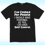 I've Cooked For People I Should Have Poisoned So Yes I Do Have Self Shirt