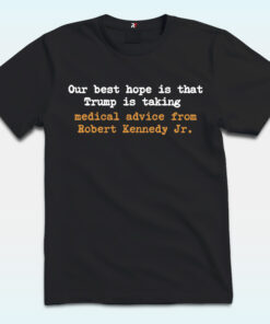 Our Best Hope Is That Trump Is Talking Shirt, Medical Advice From Robert Kennedy JR, Anti Trump