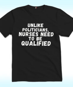 Unlike Politicians Nurses Need To Be Qualified Shirt