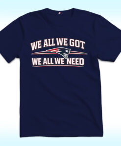 We All We Got We All We Need New England Patriots Shirt
